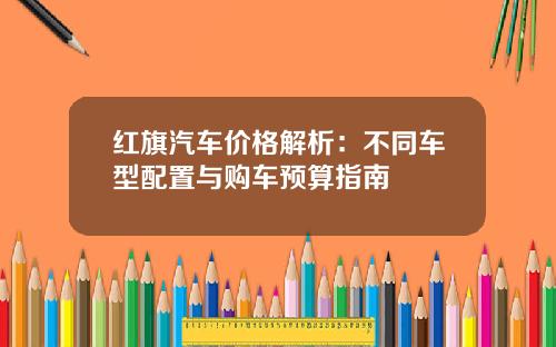 红旗汽车价格解析：不同车型配置与购车预算指南
