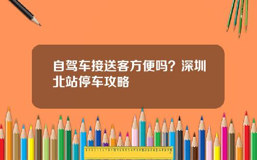 自驾车接送客方便吗？深圳北站停车攻略