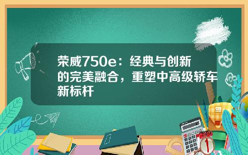 荣威750e：经典与创新的完美融合，重塑中高级轿车新标杆