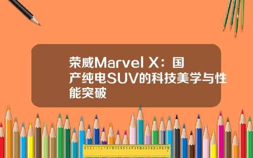 荣威Marvel X：国产纯电SUV的科技美学与性能突破