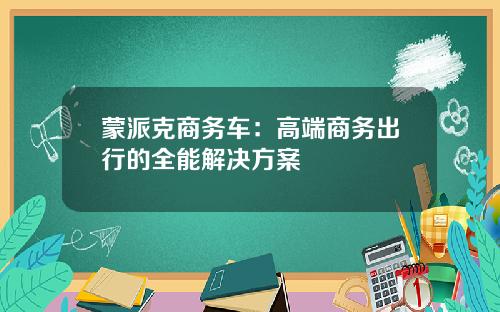 蒙派克商务车：高端商务出行的全能解决方案