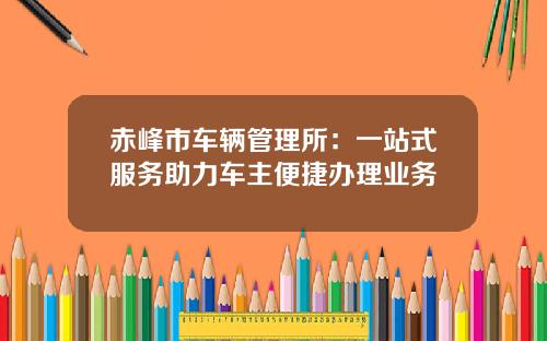 赤峰市车辆管理所：一站式服务助力车主便捷办理业务