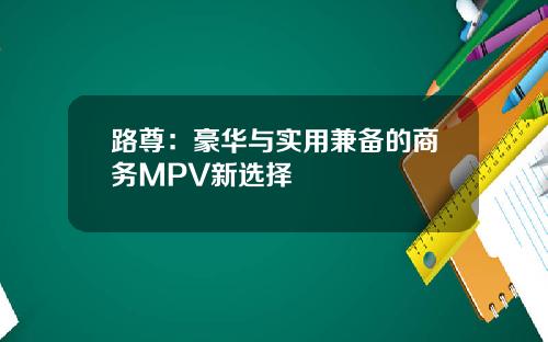 路尊：豪华与实用兼备的商务MPV新选择