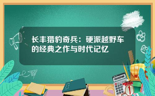 长丰猎豹奇兵：硬派越野车的经典之作与时代记忆