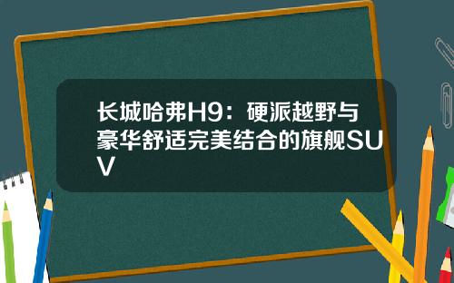 长城哈弗H9：硬派越野与豪华舒适完美结合的旗舰SUV