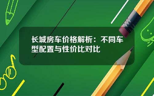 长城房车价格解析：不同车型配置与性价比对比