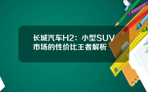 长城汽车H2：小型SUV市场的性价比王者解析