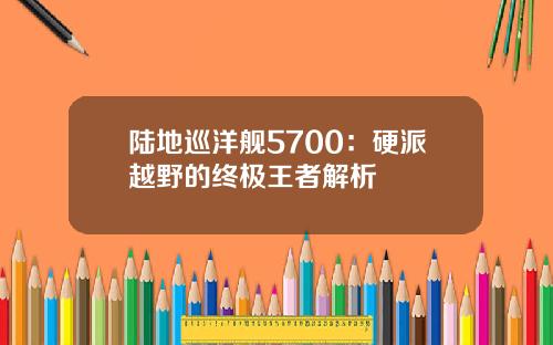 陆地巡洋舰5700：硬派越野的终极王者解析
