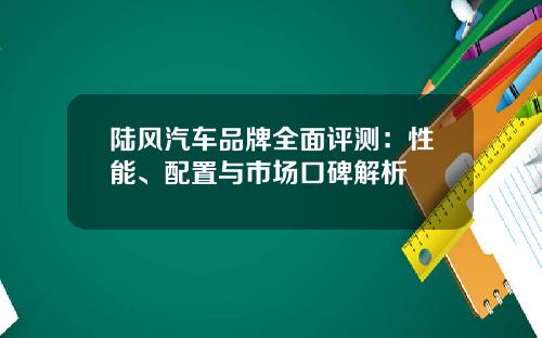 陆风汽车品牌全面评测：性能、配置与市场口碑解析