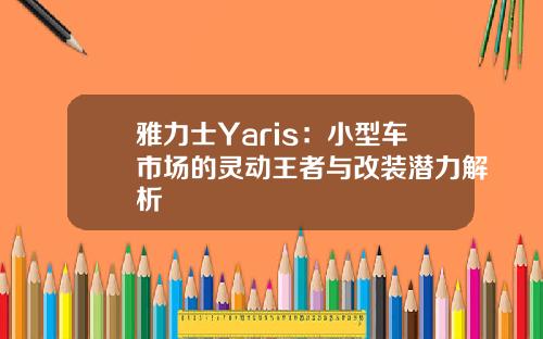 雅力士Yaris：小型车市场的灵动王者与改装潜力解析