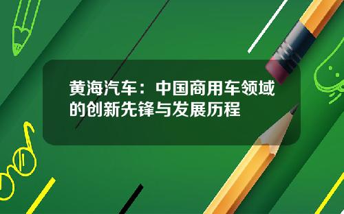 黄海汽车：中国商用车领域的创新先锋与发展历程