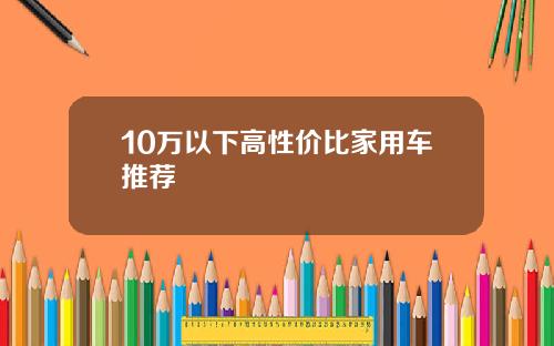 10万以下高性价比家用车推荐