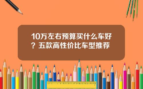 10万左右预算买什么车好？五款高性价比车型推荐