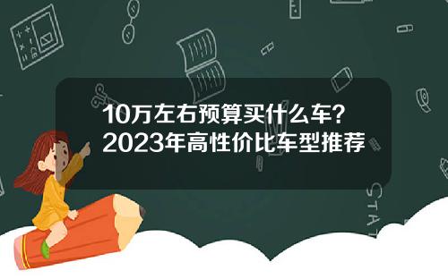 10万左右预算买什么车？2023年高性价比车型推荐