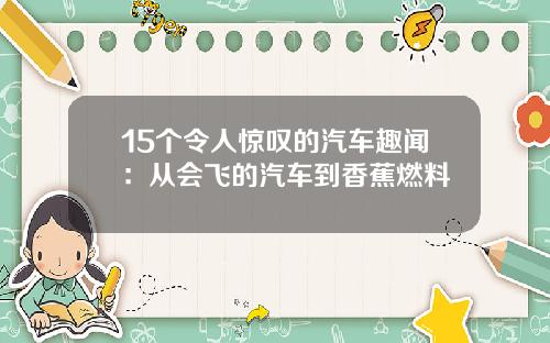 15个令人惊叹的汽车趣闻：从会飞的汽车到香蕉燃料