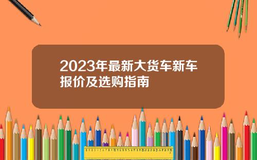 2023年最新大货车新车报价及选购指南
