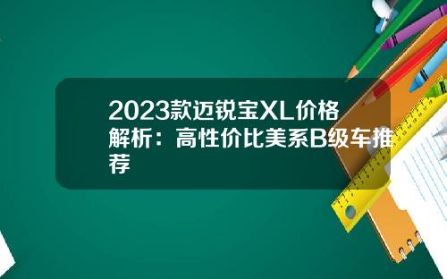 2023款迈锐宝XL价格解析：高性价比美系B级车推荐