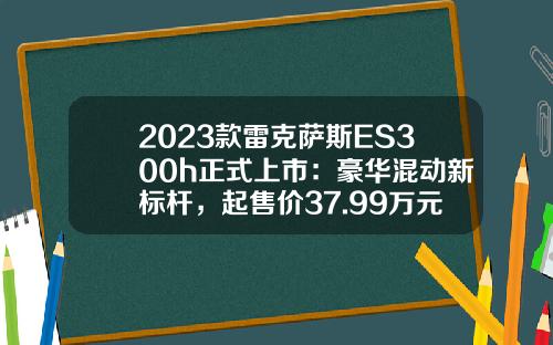 2023款雷克萨斯ES300h正式上市：豪华混动新标杆，起售价37.99万元