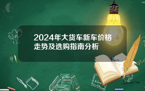2024年大货车新车价格走势及选购指南分析