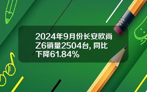 2024年9月份长安欧尚Z6销量2504台, 同比下降61.84%