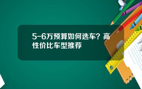 5-6万预算如何选车？高性价比车型推荐