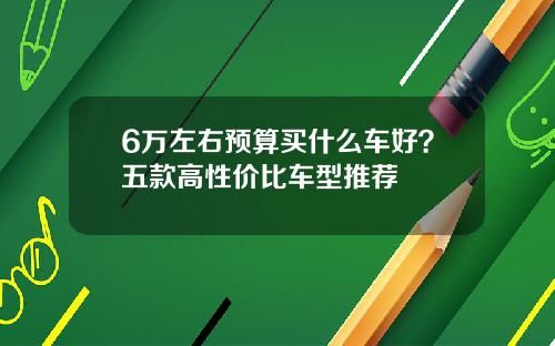 6万左右预算买什么车好？五款高性价比车型推荐