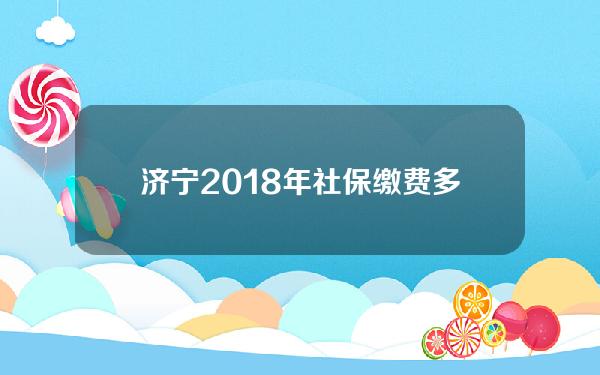 济宁2018年社保缴费多少(2017年济宁社保基数)