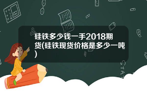 硅铁多少钱一手2018期货(硅铁现货价格是多少一吨)