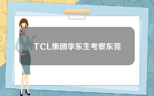 TCL集团李东生考察东莞投资